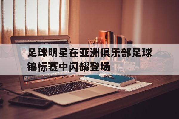九游体育登录-足球明星在亚洲俱乐部足球锦标赛中闪耀登场的简单介绍